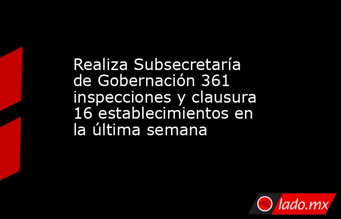 Realiza Subsecretaría de Gobernación 361 inspecciones y clausura 16 establecimientos en la última semana. Noticias en tiempo real