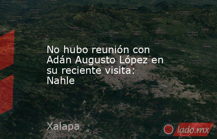 No hubo reunión con Adán Augusto López en su reciente visita: Nahle. Noticias en tiempo real