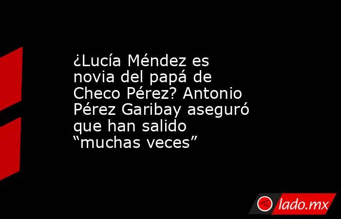 ¿Lucía Méndez es novia del papá de Checo Pérez? Antonio Pérez Garibay aseguró que han salido “muchas veces”. Noticias en tiempo real