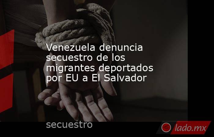 Venezuela denuncia secuestro de los migrantes deportados por EU a El Salvador. Noticias en tiempo real