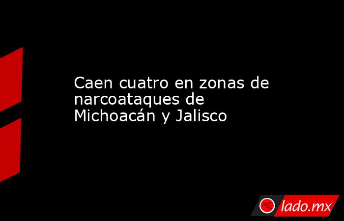 Caen cuatro en zonas de narcoataques de Michoacán y Jalisco. Noticias en tiempo real