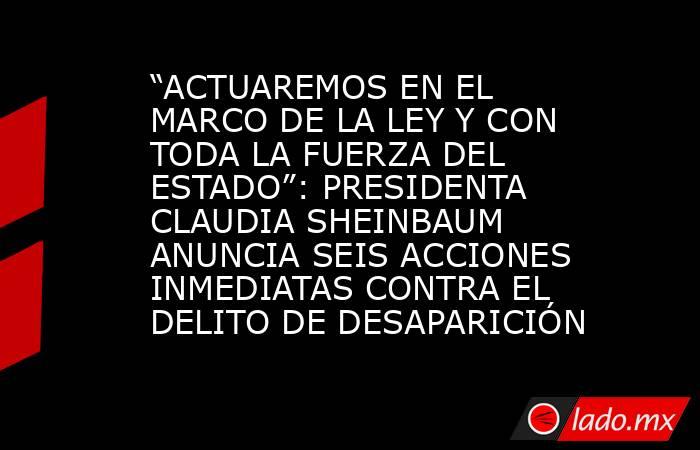 “ACTUAREMOS EN EL MARCO DE LA LEY Y CON TODA LA FUERZA DEL ESTADO”: PRESIDENTA CLAUDIA SHEINBAUM ANUNCIA SEIS ACCIONES INMEDIATAS CONTRA EL DELITO DE DESAPARICIÓN. Noticias en tiempo real