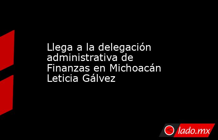 Llega a la delegación administrativa de Finanzas en Michoacán Leticia Gálvez  . Noticias en tiempo real