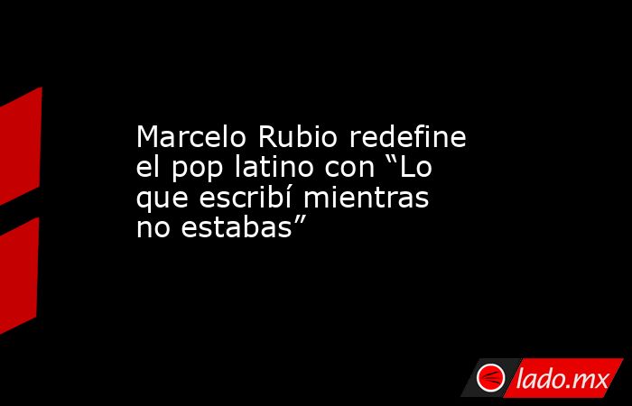 Marcelo Rubio redefine el pop latino con “Lo que escribí mientras no estabas”. Noticias en tiempo real