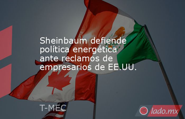 Sheinbaum defiende política energética ante reclamos de empresarios de EE.UU.. Noticias en tiempo real