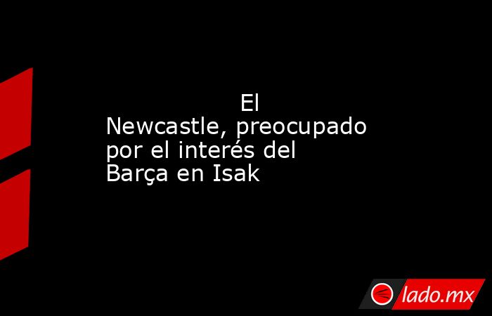                  El Newcastle, preocupado por el interés del Barça en Isak             . Noticias en tiempo real