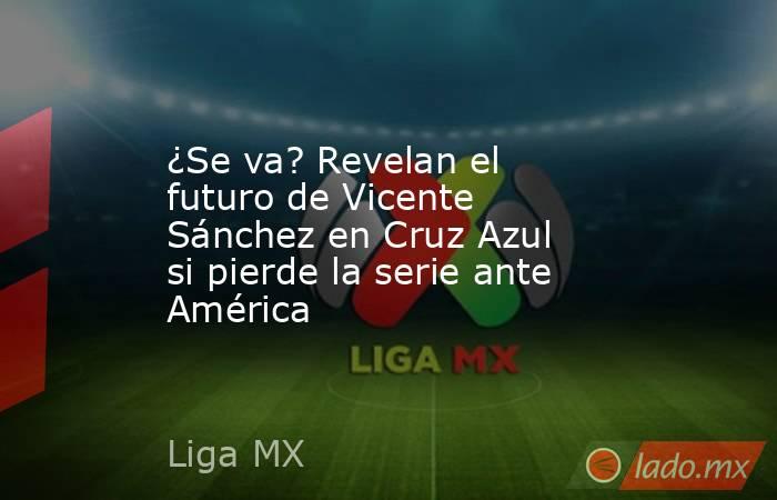 ¿Se va? Revelan el futuro de Vicente Sánchez en Cruz Azul si pierde la serie ante América. Noticias en tiempo real