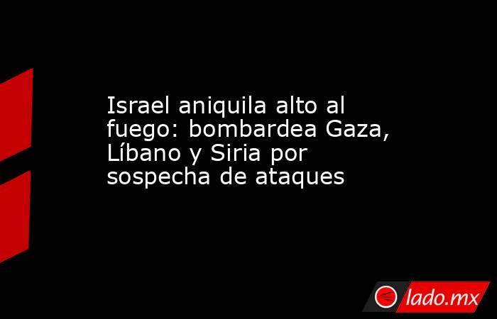 Israel aniquila alto al fuego: bombardea Gaza, Líbano y Siria por sospecha de ataques. Noticias en tiempo real