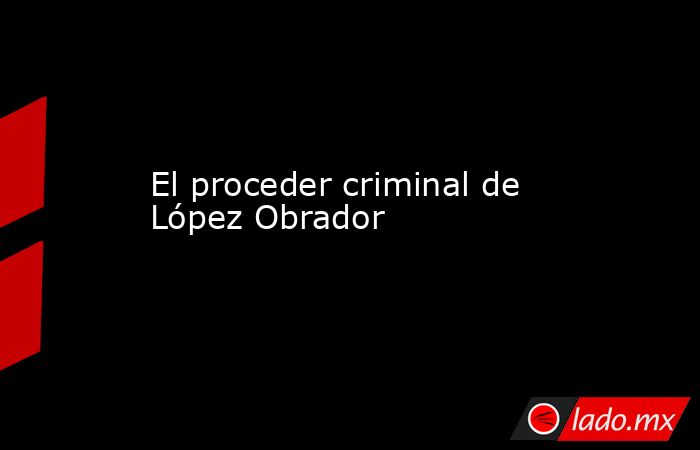 El proceder criminal de López Obrador. Noticias en tiempo real