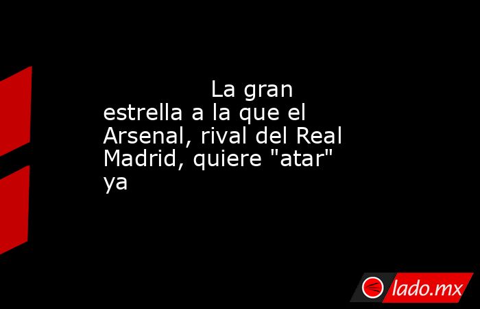                                                                                       La gran estrella a la que el Arsenal, rival del Real Madrid, quiere 