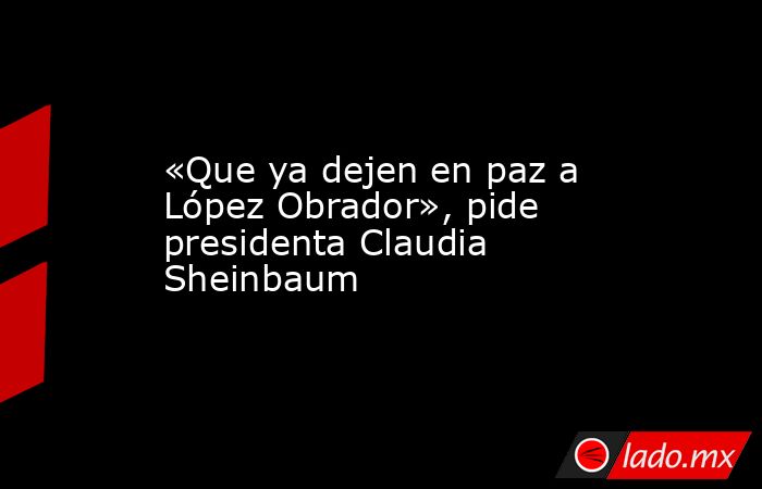 «Que ya dejen en paz a López Obrador», pide presidenta Claudia Sheinbaum. Noticias en tiempo real