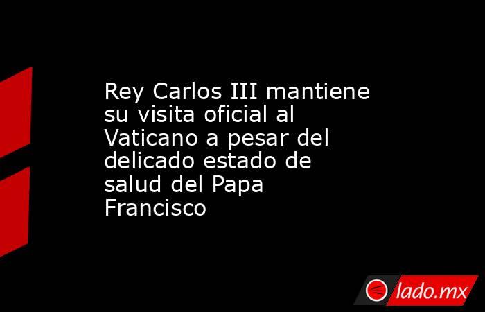 Rey Carlos III mantiene su visita oficial al Vaticano a pesar del delicado estado de salud del Papa Francisco. Noticias en tiempo real