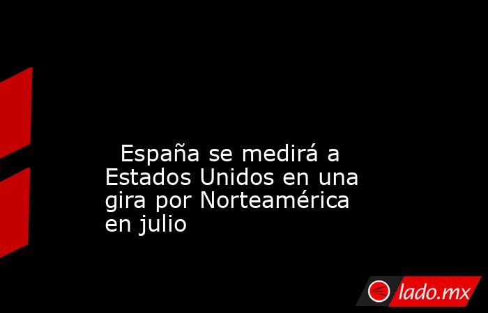                                                                                                                                                   España se medirá a Estados Unidos en una gira por Norteamérica en julio                                      . Noticias en tiempo real