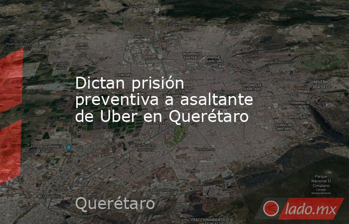 Dictan prisión preventiva a asaltante de Uber en Querétaro . Noticias en tiempo real