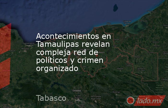 Acontecimientos en Tamaulipas revelan compleja red de políticos y crimen organizado. Noticias en tiempo real