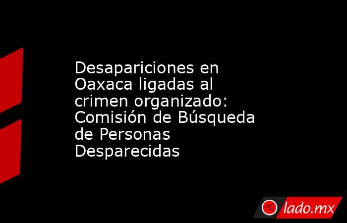 Desapariciones en Oaxaca ligadas al crimen organizado: Comisión de Búsqueda de Personas Desparecidas. Noticias en tiempo real