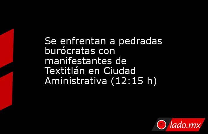 Se enfrentan a pedradas burócratas con manifestantes de Textitlán en Ciudad Aministrativa (12:15 h). Noticias en tiempo real