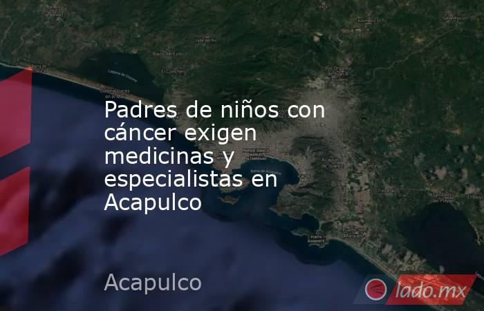 Padres de niños con cáncer exigen medicinas y especialistas en Acapulco. Noticias en tiempo real