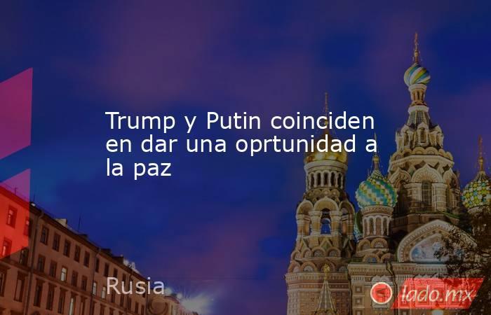 Trump y Putin coinciden en dar una oprtunidad a la paz. Noticias en tiempo real