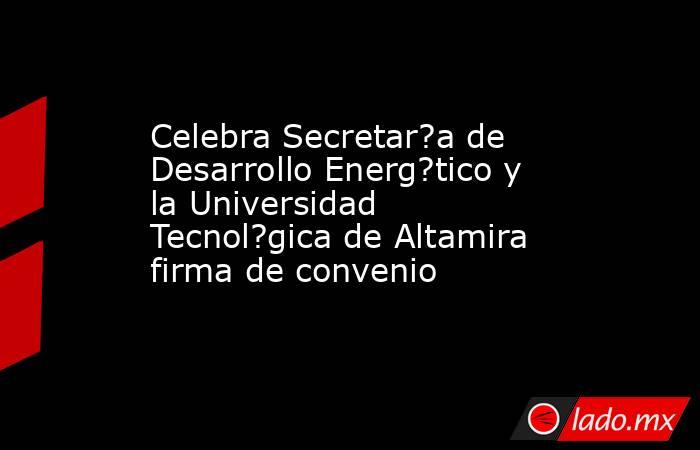 Celebra Secretar?a de Desarrollo Energ?tico y la Universidad Tecnol?gica de Altamira firma de convenio. Noticias en tiempo real