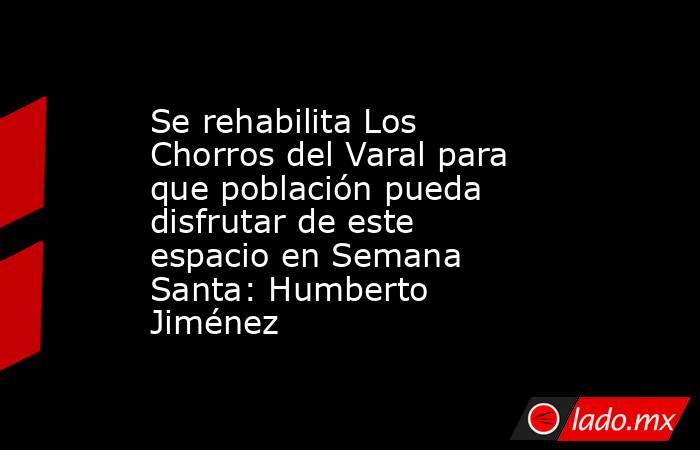 Se rehabilita Los Chorros del Varal para que población pueda disfrutar de este espacio en Semana Santa: Humberto Jiménez. Noticias en tiempo real