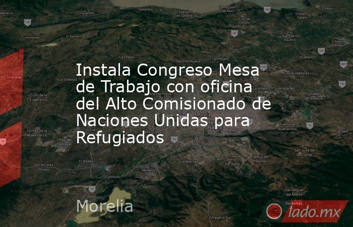 Instala Congreso Mesa de Trabajo con oficina del Alto Comisionado de Naciones Unidas para Refugiados. Noticias en tiempo real