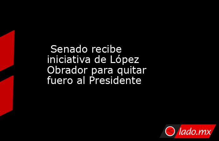  Senado recibe iniciativa de López Obrador para quitar fuero al Presidente. Noticias en tiempo real