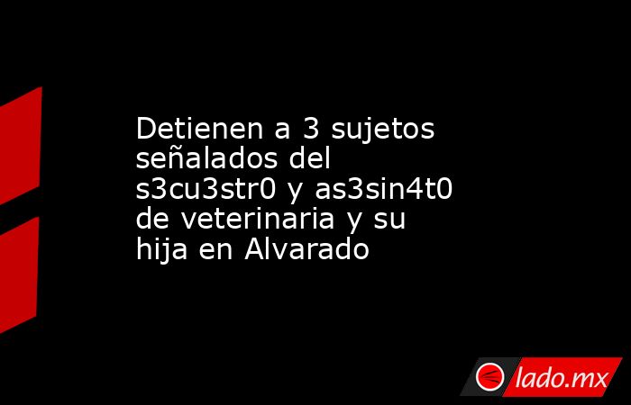 Detienen a 3 sujetos señalados del s3cu3str0 y as3sin4t0 de veterinaria y su hija en Alvarado. Noticias en tiempo real