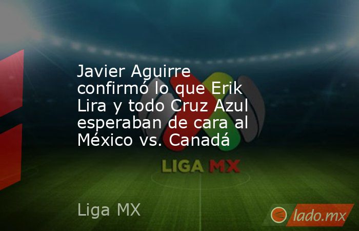 Javier Aguirre confirmó lo que Erik Lira y todo Cruz Azul esperaban de cara al México vs. Canadá. Noticias en tiempo real