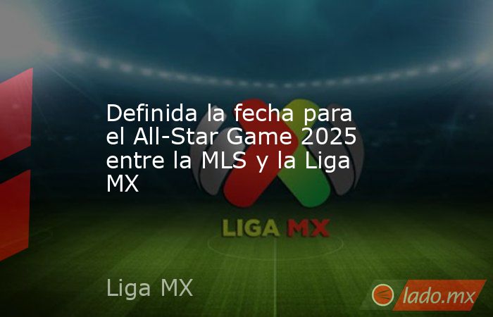 Definida la fecha para el All-Star Game 2025 entre la MLS y la Liga MX. Noticias en tiempo real