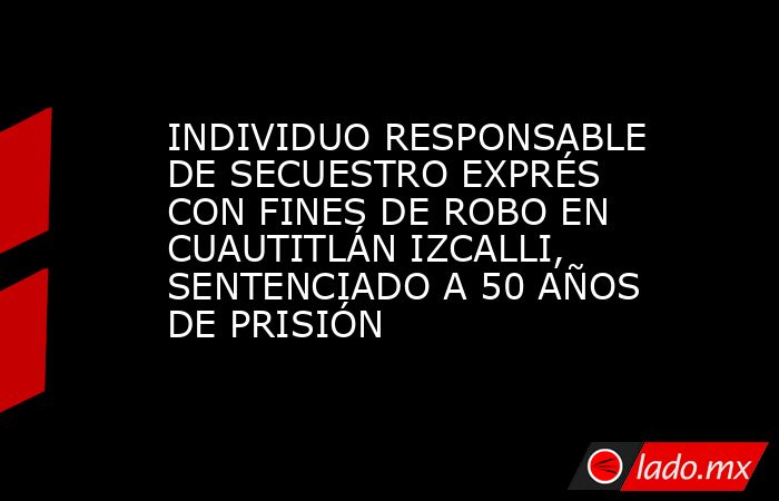 INDIVIDUO RESPONSABLE DE SECUESTRO EXPRÉS CON FINES DE ROBO EN CUAUTITLÁN IZCALLI, SENTENCIADO A 50 AÑOS DE PRISIÓN. Noticias en tiempo real