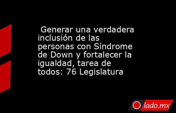  Generar una verdadera inclusión de las personas con Síndrome de Down y fortalecer la igualdad, tarea de todos: 76 Legislatura. Noticias en tiempo real