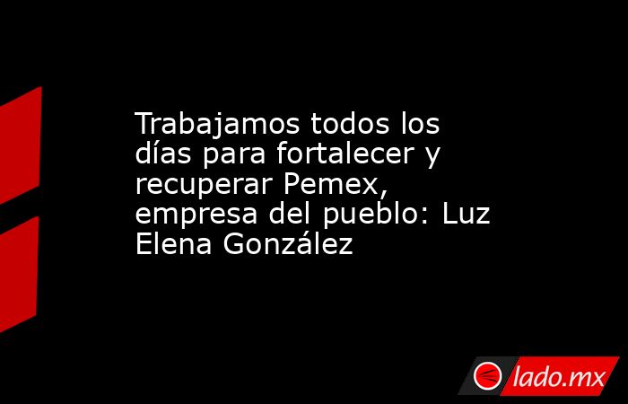 Trabajamos todos los días para fortalecer y recuperar Pemex, empresa del pueblo: Luz Elena González. Noticias en tiempo real