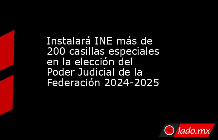 Instalará INE más de 200 casillas especiales en la elección del Poder Judicial de la Federación 2024-2025. Noticias en tiempo real