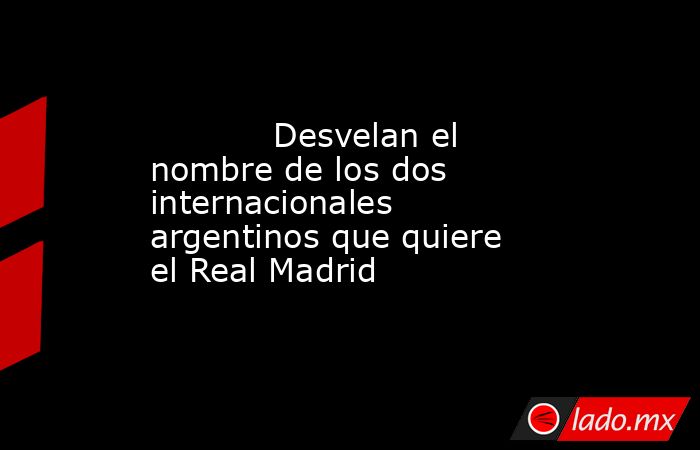                                    Desvelan el nombre de los dos internacionales argentinos que quiere el Real Madrid                               . Noticias en tiempo real
