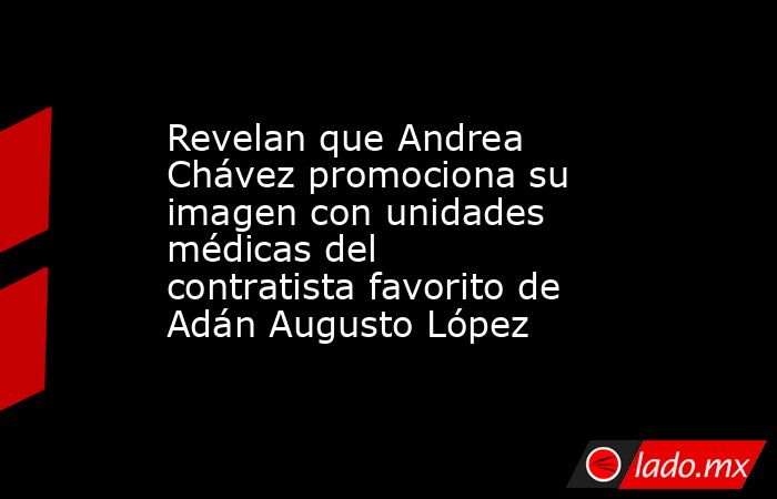 Revelan que Andrea Chávez promociona su imagen con unidades médicas del contratista favorito de Adán Augusto López. Noticias en tiempo real