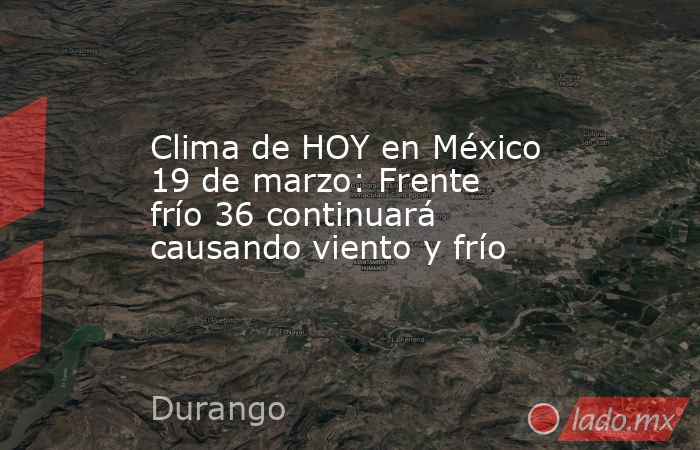 Clima de HOY en México 19 de marzo: Frente frío 36 continuará causando viento y frío. Noticias en tiempo real