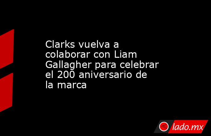 Clarks vuelva a colaborar con Liam Gallagher para celebrar el 200 aniversario de la marca. Noticias en tiempo real