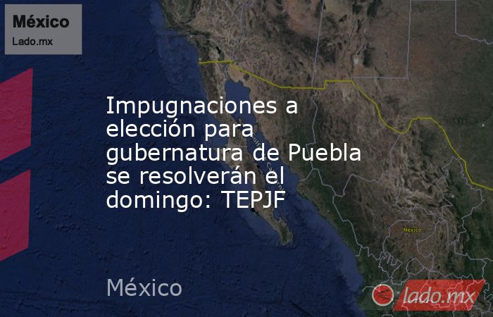 Impugnaciones a elección para gubernatura de Puebla se resolverán el domingo: TEPJF. Noticias en tiempo real