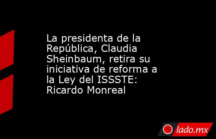 La presidenta de la República, Claudia Sheinbaum, retira su iniciativa de reforma a la Ley del ISSSTE: Ricardo Monreal. Noticias en tiempo real