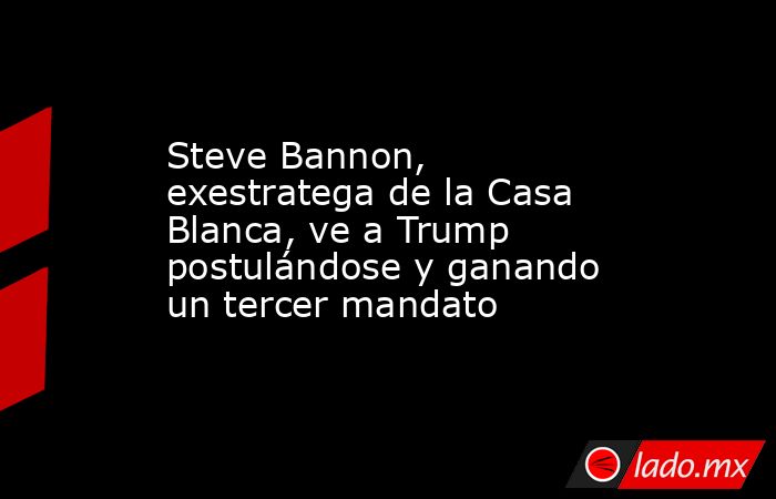 Steve Bannon, exestratega de la Casa Blanca, ve a Trump postulándose y ganando un tercer mandato. Noticias en tiempo real