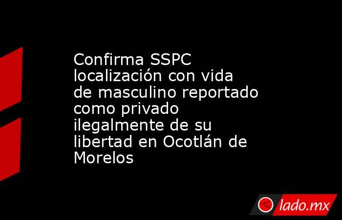 Confirma SSPC localización con vida de masculino reportado como privado ilegalmente de su libertad en Ocotlán de Morelos. Noticias en tiempo real
