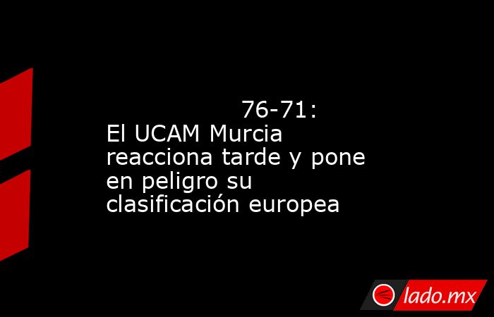                                                                                                                  76-71: El UCAM Murcia reacciona tarde y pone en peligro su clasificación europea                                                              . Noticias en tiempo real