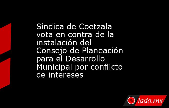 Síndica de Coetzala vota en contra de la instalación del Consejo de Planeación para el Desarrollo Municipal por conflicto de intereses. Noticias en tiempo real