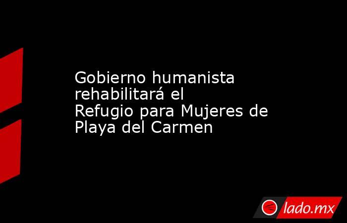 Gobierno humanista rehabilitará el Refugio para Mujeres de Playa del Carmen. Noticias en tiempo real