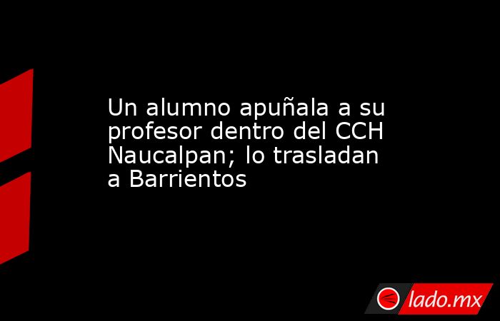 Un alumno apuñala a su profesor dentro del CCH Naucalpan; lo trasladan a Barrientos. Noticias en tiempo real