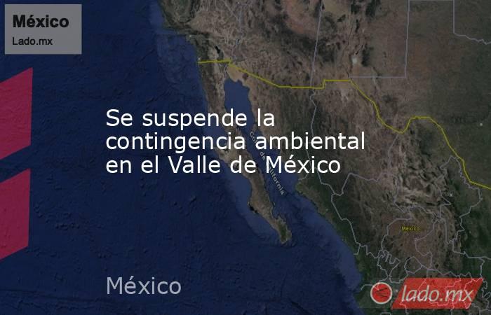 Se suspende la contingencia ambiental en el Valle de México. Noticias en tiempo real