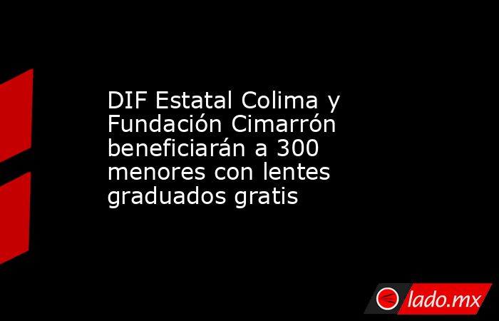 DIF Estatal Colima y Fundación Cimarrón beneficiarán a 300 menores con lentes graduados gratis. Noticias en tiempo real