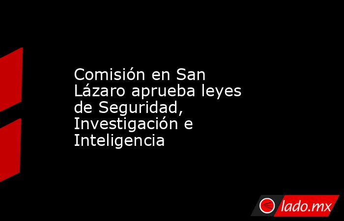Comisión en San Lázaro aprueba leyes de Seguridad, Investigación e Inteligencia. Noticias en tiempo real