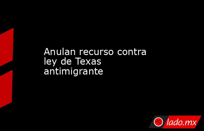 Anulan recurso contra ley de Texas antimigrante. Noticias en tiempo real